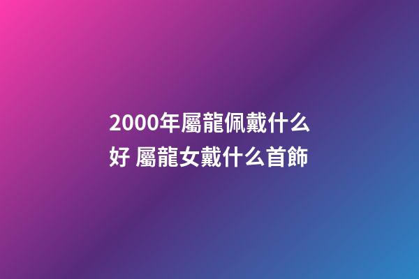 2000年屬龍佩戴什么好 屬龍女戴什么首飾-第1張-觀點-玄機派